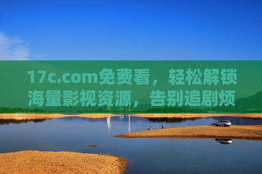 17c.com免费看，轻松解锁海量影视资源，告别追剧烦恼的宝藏平台
