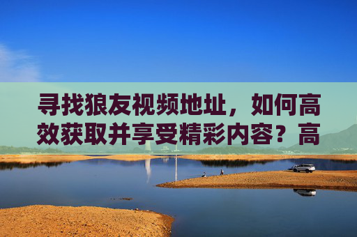 寻找狼友视频地址，如何高效获取并享受精彩内容？高效获取狼友视频地址，享受精彩内容的方法