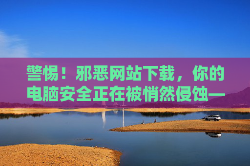 警惕！邪恶网站下载，你的电脑安全正在被悄然侵蚀——解析邪恶网站下载的危害与防范策略