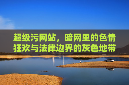 超级污网站，暗网里的色情狂欢与法律边界的灰色地带——内容泛滥、风险丛生，为何仍能暗流涌动？