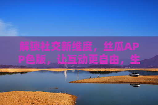 解锁社交新维度，丝瓜APP色版，让互动更自由，生活更精彩
