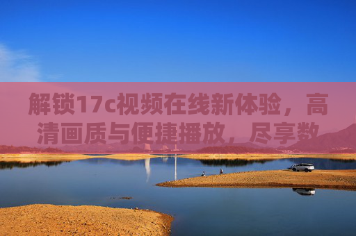 解锁17c视频在线新体验，高清画质与便捷播放，尽享数字内容盛宴