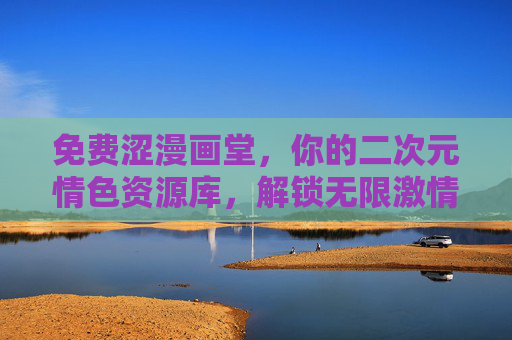 免费涩漫画堂，你的二次元情色资源库，解锁无限激情