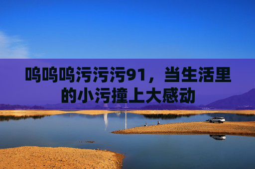 呜呜呜污污污91，当生活里的小污撞上大感动