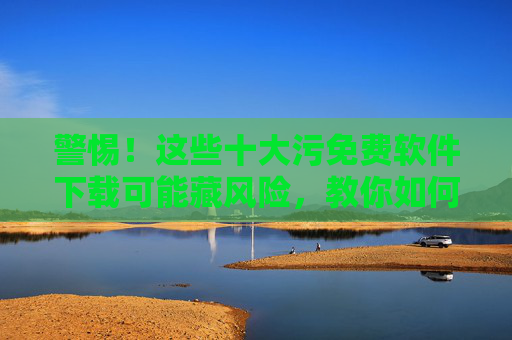 警惕！这些十大污免费软件下载可能藏风险，教你如何安全使用软件