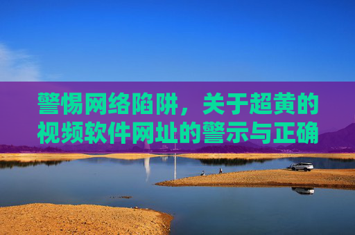 警惕网络陷阱，关于超黄的视频软件网址的警示与正确引导，警惕网络陷阱，关于超黄的视频软件网址的警示与正确引导