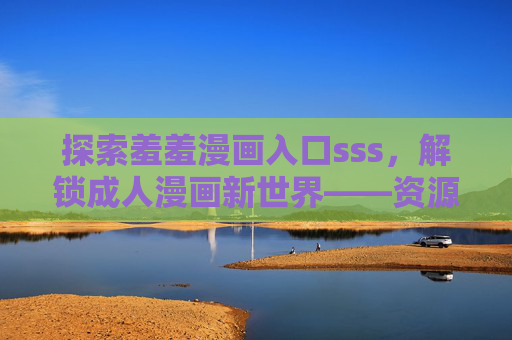探索羞羞漫画入口sss，解锁成人漫画新世界——资源、体验与注意事项全解析
