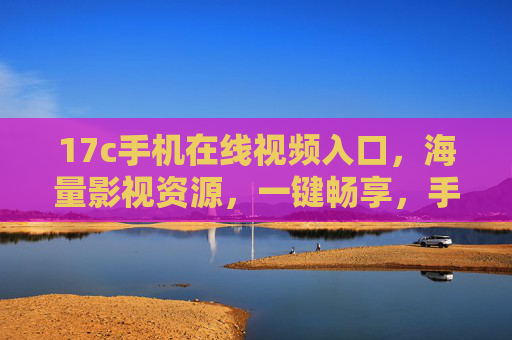 17c手机在线视频入口，海量影视资源，一键畅享，手机看片更轻松