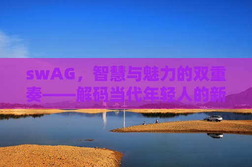 swAG，智慧与魅力的双重奏——解码当代年轻人的新标签，swAG，智慧与魅力的双重奏——解码当代年轻人的新标签