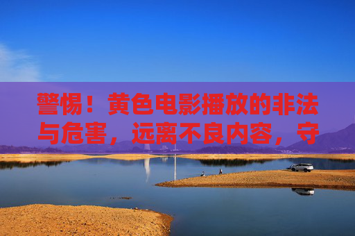 警惕！黄色电影播放的非法与危害，远离不良内容，守护清朗网络空间