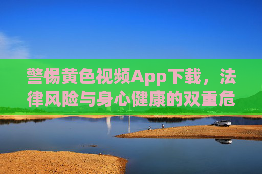 警惕黄色视频App下载，法律风险与身心健康的双重危害