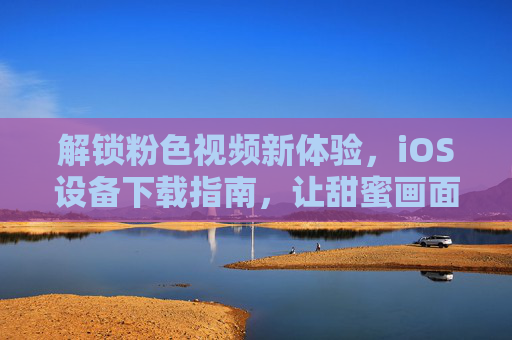 解锁粉色视频新体验，iOS设备下载指南，让甜蜜画面随时陪伴你，解锁粉色视频新体验，iOS设备下载指南，让甜蜜画面随时陪伴你