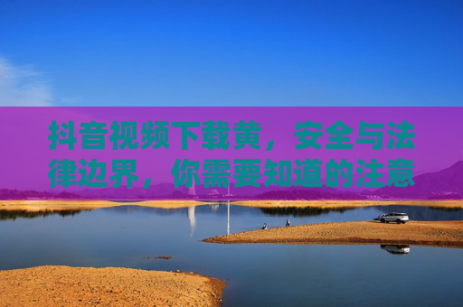 抖音视频下载黄，安全与法律边界，你需要知道的注意事项，抖音视频下载黄色内容，安全与法律边界注意事项