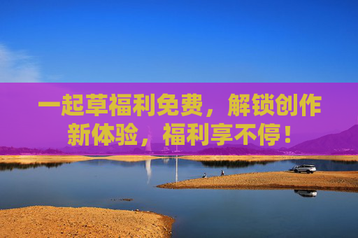 一起草福利免费，解锁创作新体验，福利享不停！