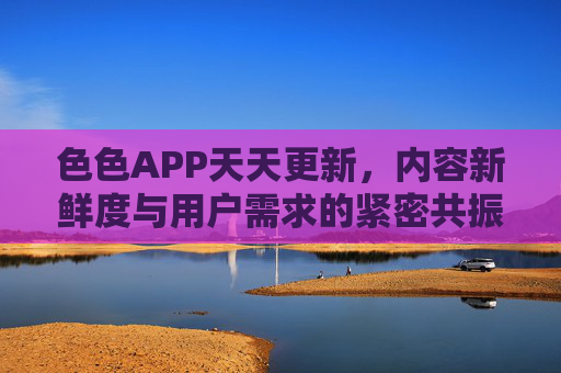 色色APP天天更新，内容新鲜度与用户需求的紧密共振