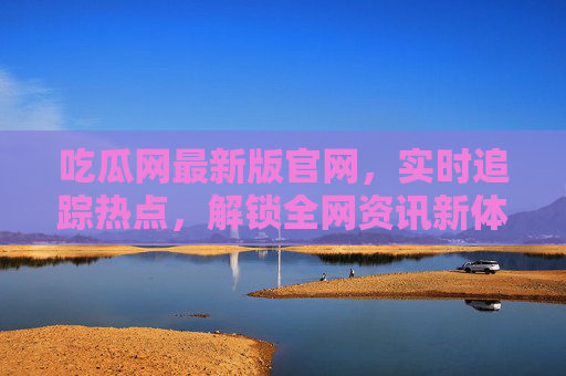吃瓜网最新版官网，实时追踪热点，解锁全网资讯新体验