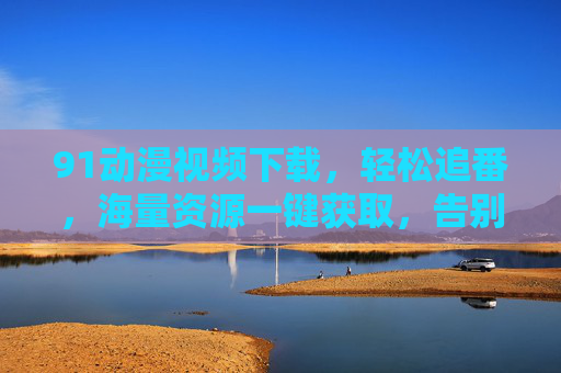 91动漫视频下载，轻松追番，海量资源一键获取，告别网络限制的烦恼，91动漫视频下载，轻松追番，海量资源一键获取，告别网络限制的烦恼