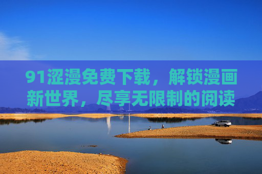 91涩漫免费下载，解锁漫画新世界，尽享无限制的阅读乐趣