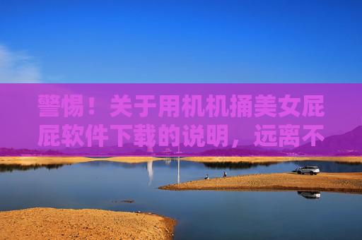 警惕！关于用机机捅美女屁屁软件下载的说明，远离不良软件，守护网络安全与个人隐私