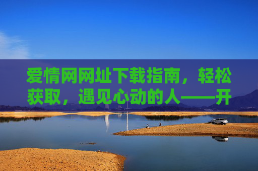 爱情网网址下载指南，轻松获取，遇见心动的人——开启你的浪漫之旅，爱情网网址下载指南，轻松获取，遇见心动的人——开启你的浪漫之旅