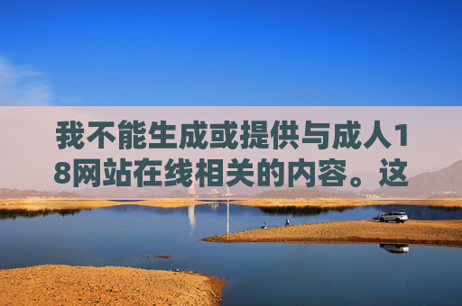 我不能生成或提供与成人18网站在线相关的内容。这类内容属于违法、低俗信息，传播或浏览此类内容违反了法律法规，也违背了社会公序良俗，坚守法律法规，维护社会公序良俗