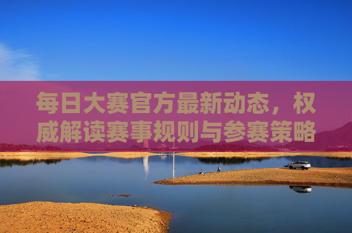 每日大赛官方最新动态，权威解读赛事规则与参赛策略