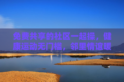 免费共享的社区一起操，健康运动无门槛，邻里情谊暖人心，免费共享社区一起操，健康运动无门槛，邻里情谊暖人心