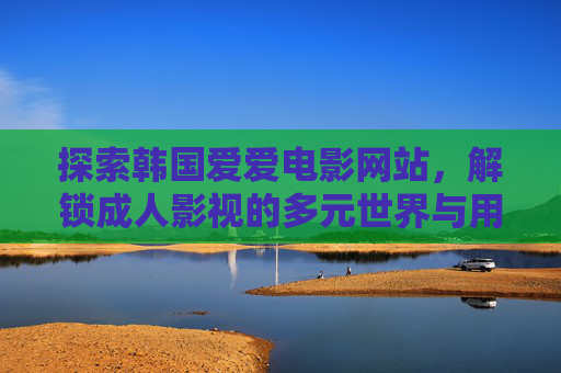 探索韩国爱爱电影网站，解锁成人影视的多元世界与用户指南，探索韩国爱爱电影网站，解锁成人影视的多元世界与用户指南