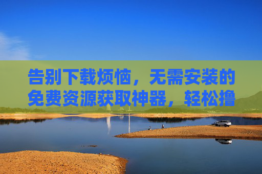 告别下载烦恼，无需安装的免费资源获取神器，轻松撸到所需内容