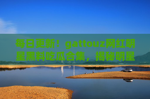 每日更新！gattouz网红明星黑料吃瓜合集，揭秘明星背后的秘密，黑料网带你追星不迷路！