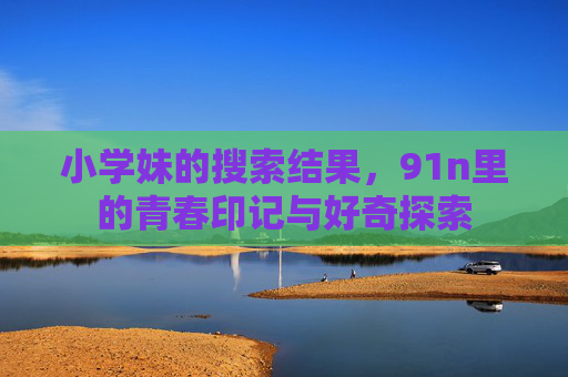 小学妹的搜索结果，91n里的青春印记与好奇探索