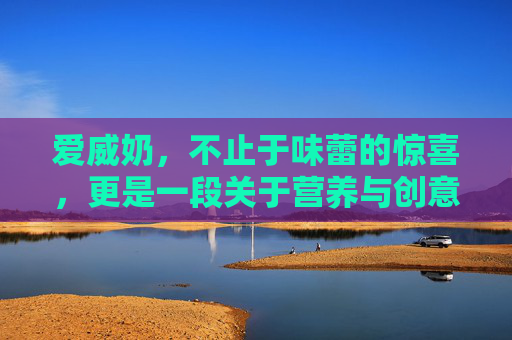 爱威奶，不止于味蕾的惊喜，更是一段关于营养与创意的探索之旅