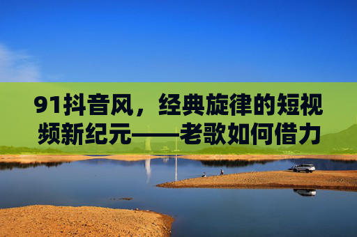 91抖音风，经典旋律的短视频新纪元——老歌如何借力抖音火出圈，91抖音风，经典旋律的短视频新纪元——老歌如何借力抖音火出圈
