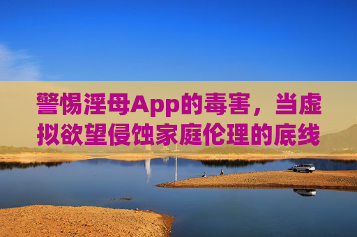 警惕淫母App的毒害，当虚拟欲望侵蚀家庭伦理的底线
