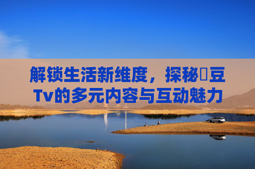 解锁生活新维度，探秘蔴豆Tv的多元内容与互动魅力