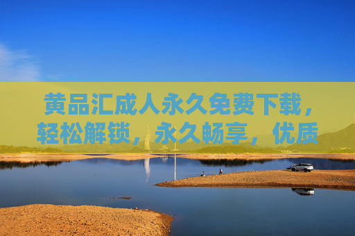 黄品汇成人永久免费下载，轻松解锁，永久畅享，优质成人内容一站式平台