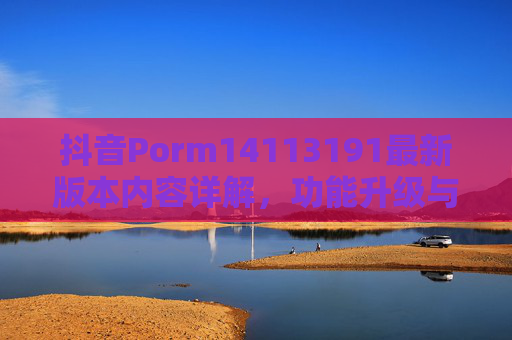 抖音Porm14113191最新版本内容详解，功能升级与体验优化全解析