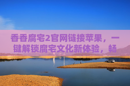 香香腐宅2官网链接苹果，一键解锁腐宅文化新体验，畅享专属互动乐趣，香香腐宅2苹果版官网链接，一键解锁腐宅文化新体验，畅享专属互动乐趣