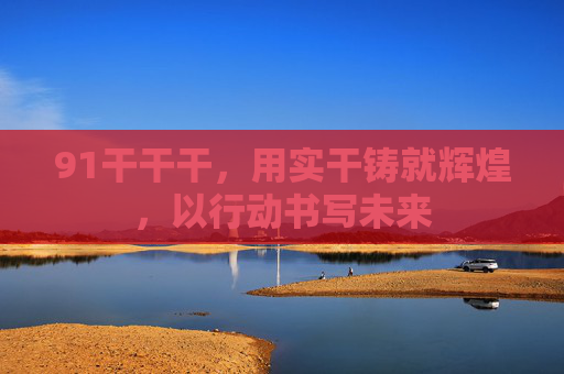 91干干干，用实干铸就辉煌，以行动书写未来