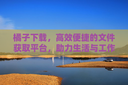 橘子下载，高效便捷的文件获取平台，助力生活与工作更轻松