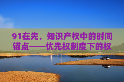91在先，知识产权中的时间锚点——优先权制度下的权利传承与价值彰显，91在先，知识产权中的时间锚点——优先权制度下的权利传承与价值彰显