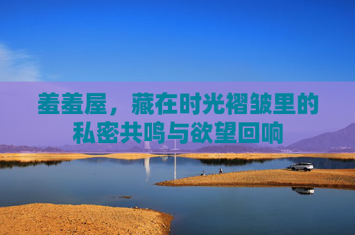 羞羞屋，藏在时光褶皱里的私密共鸣与欲望回响