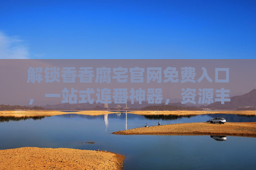 解锁香香腐宅官网免费入口，一站式追番神器，资源丰富更新快，福利多多等你来！