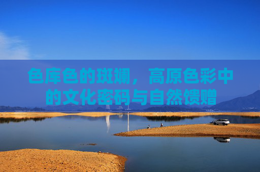 色库色的斑斓，高原色彩中的文化密码与自然馈赠