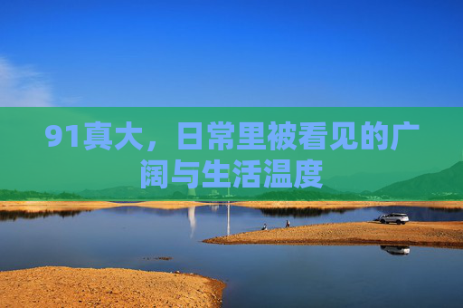 91真大，日常里被看见的广阔与生活温度