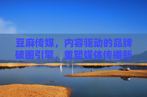 豆麻传媒，内容驱动的品牌破圈引擎，重塑媒体传播新生态，驱动的品牌破圈引擎，重塑媒体传播新生态