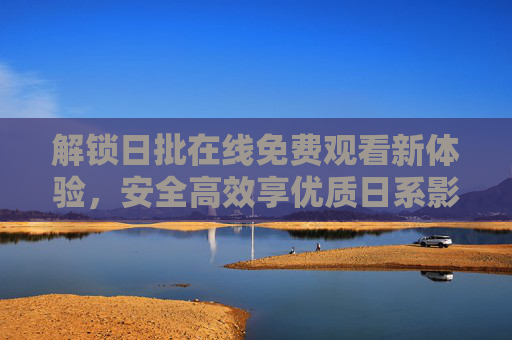 解锁日批在线免费观看新体验，安全高效享优质日系影视内容