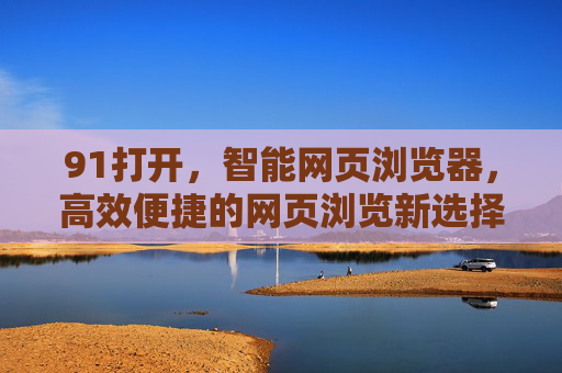 91打开，智能网页浏览器，高效便捷的网页浏览新选择，91打开，智能网页浏览器，高效便捷的网页浏览新选择