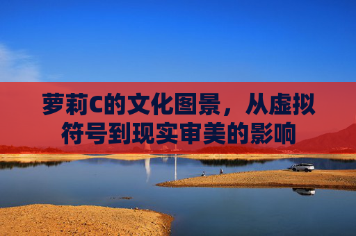 萝莉C的文化图景,从虚拟符号到现实审美的影响 萝莉C的文化图景,从虚拟符号到现实审美的影响