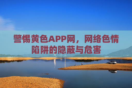 警惕黄色APP网，网络色情陷阱的隐蔽与危害